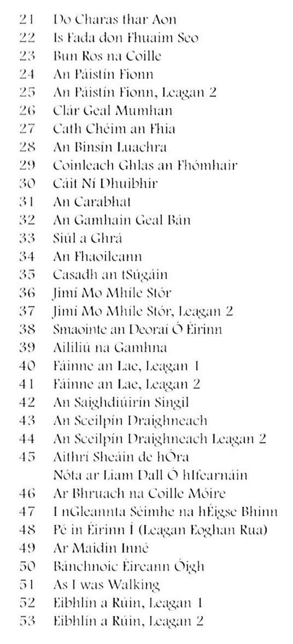 Do Charas thar Aon, Is fada don fhuaim seo, Bun Ros na Coille, An Páistín Fionn, Leagan 2, Clár Geal Mumhan, Cath Chéim an Fhia, An Binsín Luachra, Coinleach Ghlas an Fhómhair, Cáit ní Dhuibhir, An Carabhat, An Gamhain Geal Bán, Súil a Ghrá, An Fhaoileann, Casadh an tSúgáin, Jimi mo mhíle Stór, Smaointe an deoraí ó Éirinn, Aililiú na Gamhna, Fáinne an Lae, An Saighdiúirín Singil, An Sceilpín Draighneach, Aithrí Sheáin de hÓra, Ar Bhruach na Coille Móire, I nGleannta Séimhe na hÉigse Bhinn, Pé in Éirinn Í, Ar Maidin Inné, Bánchnoic Éireann Óigh, As I was Walking, Eibhlín a Rúin